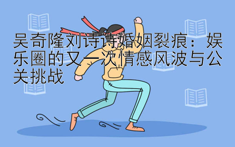 吴奇隆刘诗诗婚姻裂痕：娱乐圈的又一次情感风波与公关挑战