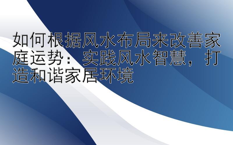 如何根据风水布局来改善家庭运势：实践风水智慧，打造和谐家居环境