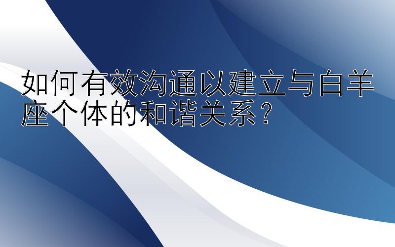 如何有效沟通以建立与白羊座个体的和谐关系？