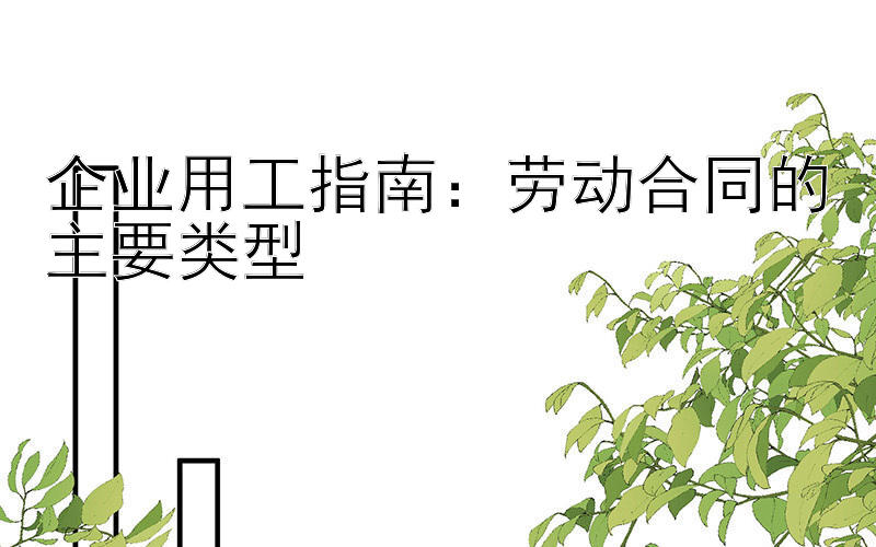 企业用工指南：劳动合同的主要类型