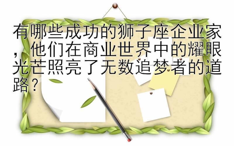 有哪些成功的狮子座企业家，他们在商业世界中的耀眼光芒照亮了无数追梦者的道路？