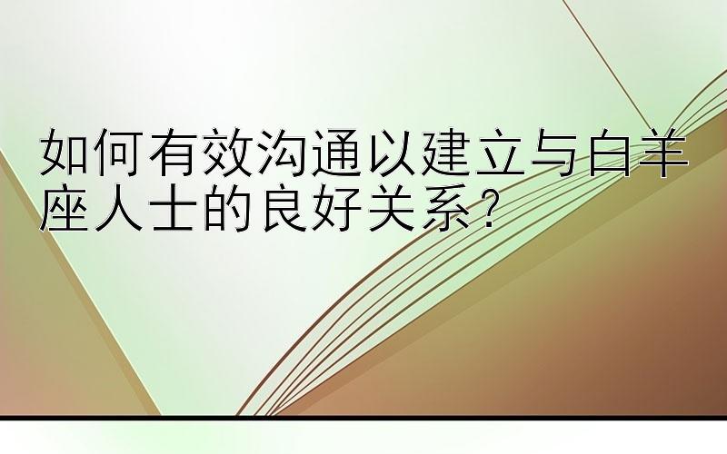 如何有效沟通以建立与白羊座人士的良好关系？