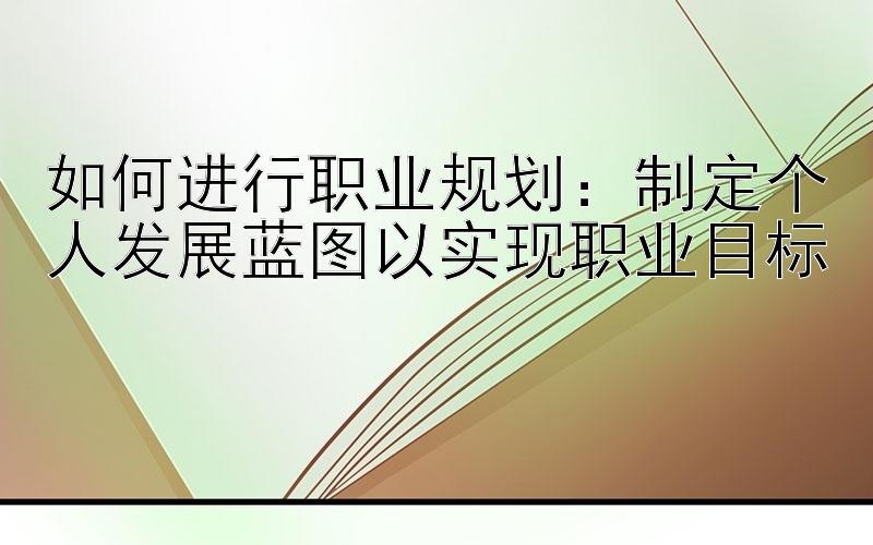 如何进行职业规划：制定个人发展蓝图以实现职业目标