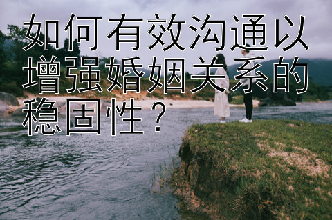 如何有效沟通以增强婚姻关系的稳固性？