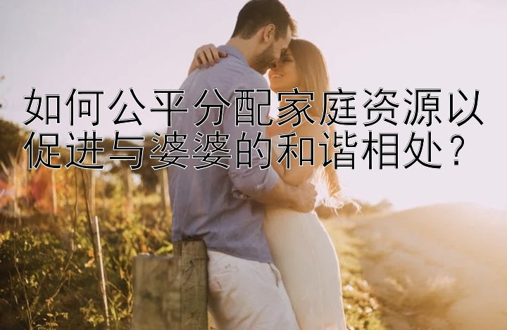 如何公平分配家庭资源以促进与婆婆的和谐相处？