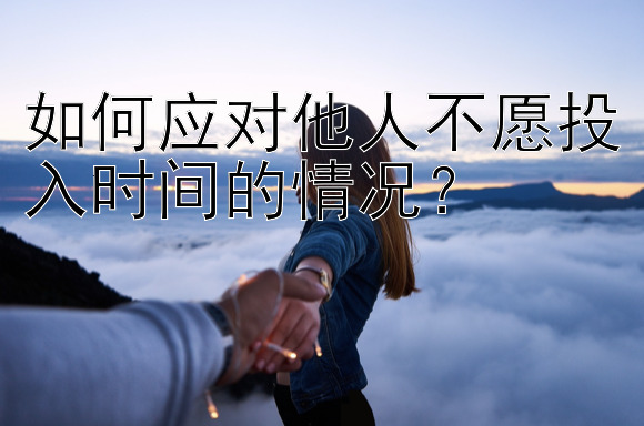 如何应对他人不愿投入时间的情况？