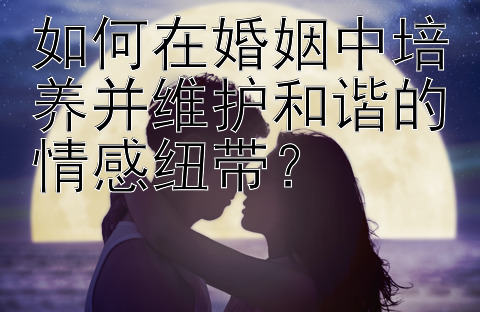 如何在婚姻中培养并维护和谐的情感纽带？