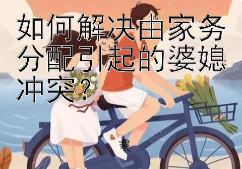 如何解决由家务分配引起的婆媳冲突？