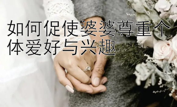 如何促使婆婆尊重个体爱好与兴趣