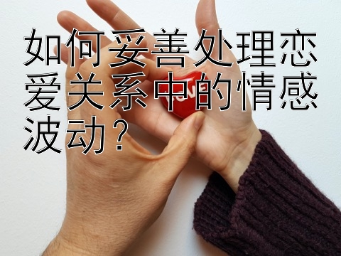 如何妥善处理恋爱关系中的情感波动？