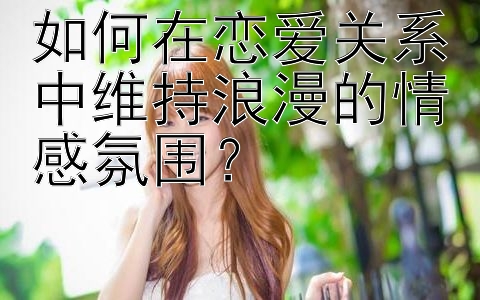 如何在恋爱关系中维持浪漫的情感氛围？