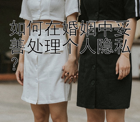 如何在婚姻中妥善处理个人隐私？