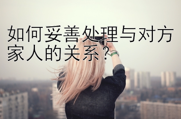 如何妥善处理与对方家人的关系？