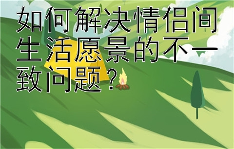 如何解决情侣间生活愿景的不一致问题？