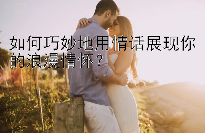 如何巧妙地用情话展现你的浪漫情怀？