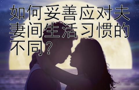 如何妥善应对夫妻间生活习惯的不同？