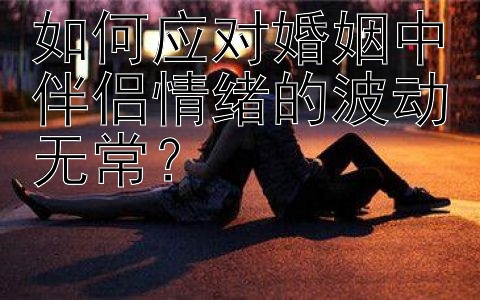 如何应对婚姻中伴侣情绪的波动无常？