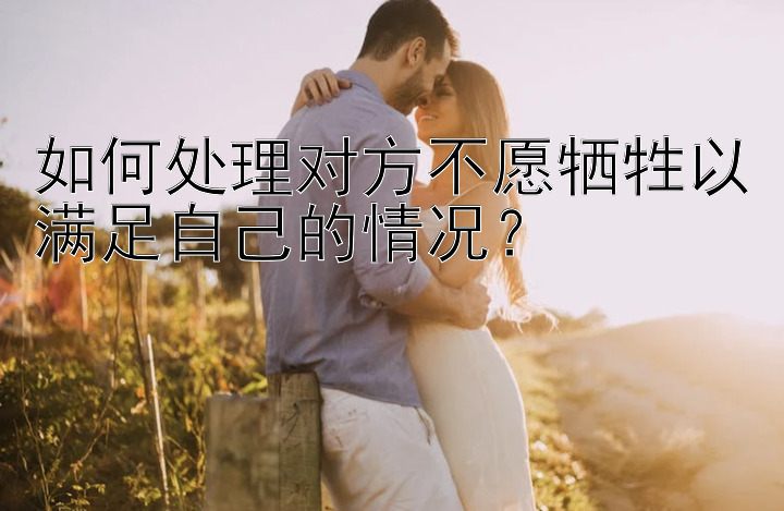 如何处理对方不愿牺牲以满足自己的情况？