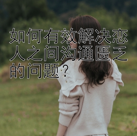 如何有效解决恋人之间沟通匮乏的问题？