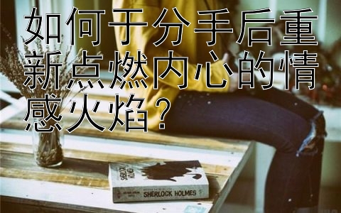 如何于分手后重新点燃内心的情感火焰？