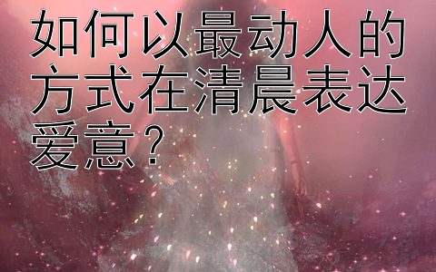 如何以最动人的方式在清晨表达爱意？