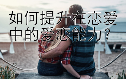 如何提升在恋爱中的爱恋能力？