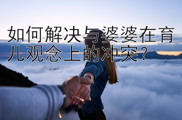 如何解决与婆婆在育儿观念上的冲突？