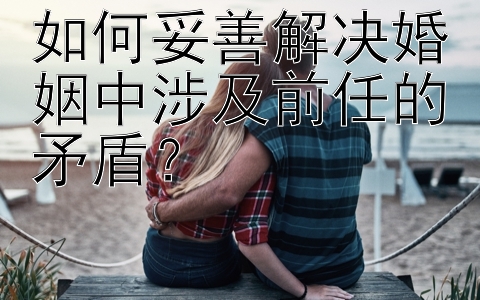 如何妥善解决婚姻中涉及前任的矛盾？