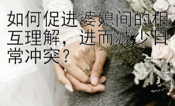 如何促进婆媳间的相互理解，进而减少日常冲突？