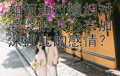 如何通过媳妇对婆婆的关心来加深彼此的感情？