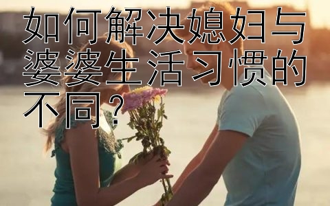 如何解决媳妇与婆婆生活习惯的不同？