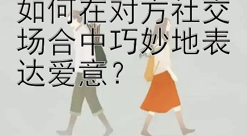 如何在对方社交场合中巧妙地表达爱意？