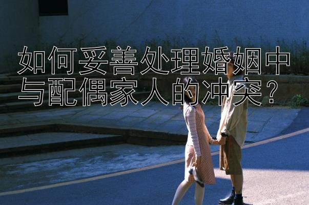 如何妥善处理婚姻中与配偶家人的冲突？