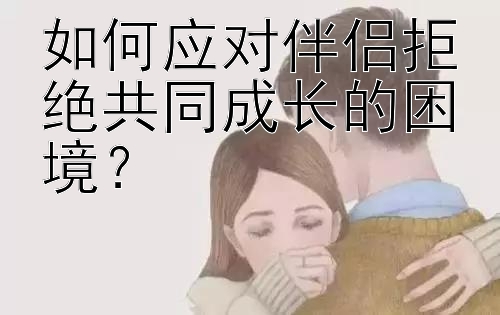 如何应对伴侣拒绝共同成长的困境？