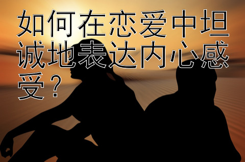 如何在恋爱中坦诚地表达内心感受？