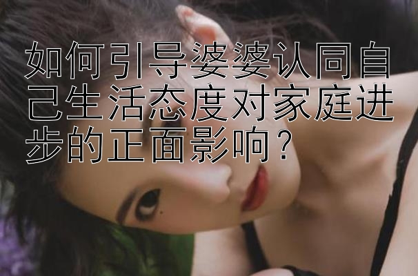 如何引导婆婆认同自己生活态度对家庭进步的正面影响？