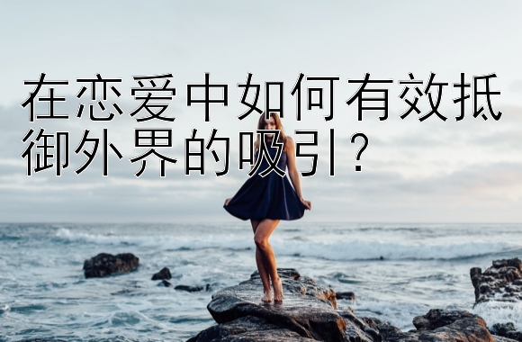 在恋爱中如何有效抵御外界的吸引？