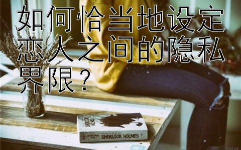 如何恰当地设定恋人之间的隐私界限？