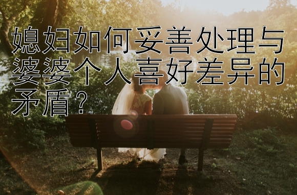 媳妇如何妥善处理与婆婆个人喜好差异的矛盾？