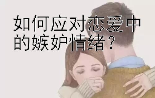 如何应对恋爱中的嫉妒情绪？