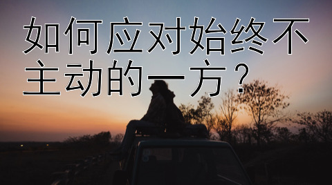 如何应对始终不主动的一方？