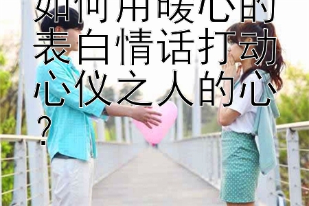 如何用暖心的表白情话打动心仪之人的心？