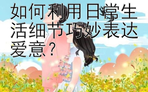 如何利用日常生活细节巧妙表达爱意？