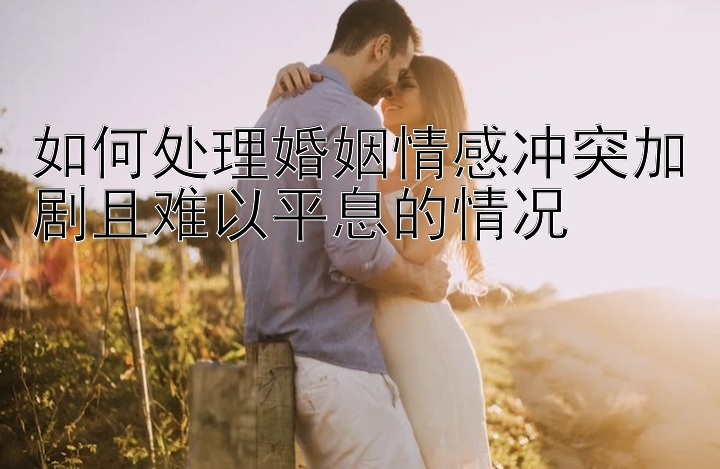 如何处理婚姻情感冲突加剧且难以平息的情况