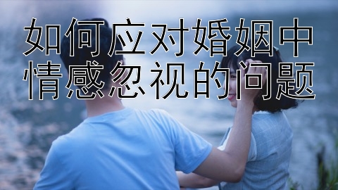 如何应对婚姻中情感忽视的问题