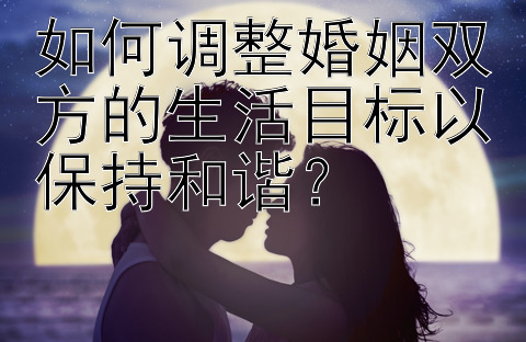 如何调整婚姻双方的生活目标以保持和谐？