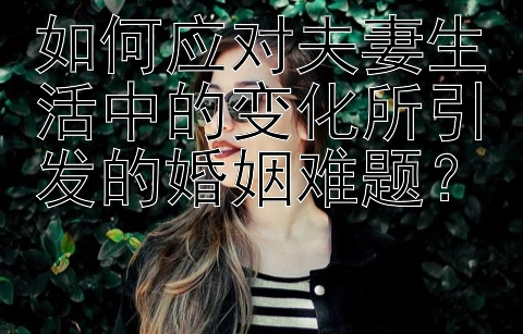 如何应对夫妻生活中的变化所引发的婚姻难题？