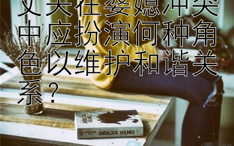 丈夫在婆媳冲突中应扮演何种角色以维护和谐关系？