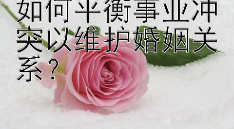 如何平衡事业冲突以维护婚姻关系？