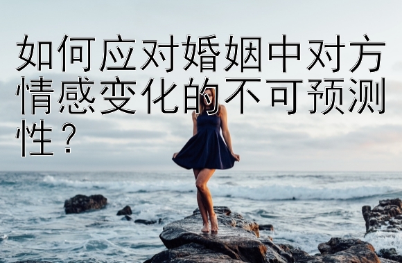 如何应对婚姻中对方情感变化的不可预测性？